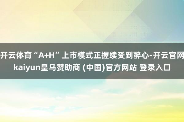 开云体育“A+H”上市模式正握续受到醉心-开云官网kaiyun皇马赞助商 (中国)官方网站 登录入口