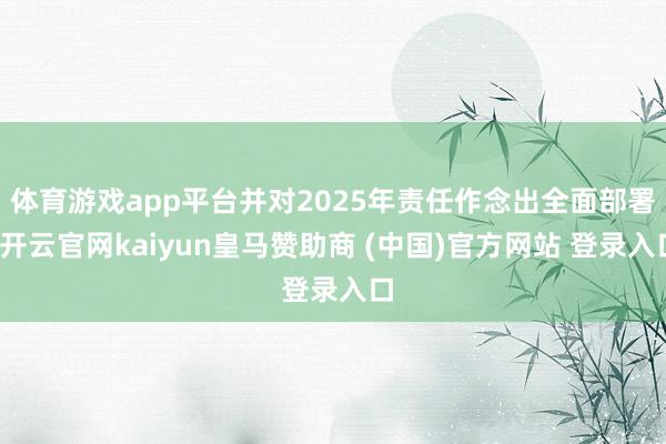 体育游戏app平台并对2025年责任作念出全面部署-开云官网kaiyun皇马赞助商 (中国)官方网站 登录入口