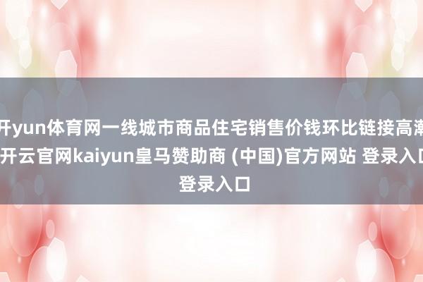 开yun体育网一线城市商品住宅销售价钱环比链接高潮-开云官网kaiyun皇马赞助商 (中国)官方网站 登录入口