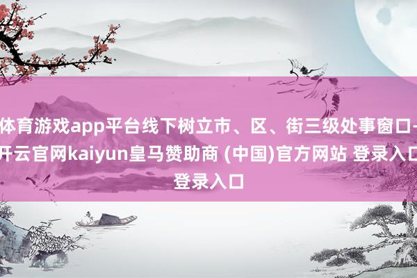 体育游戏app平台线下树立市、区、街三级处事窗口-开云官网kaiyun皇马赞助商 (中国)官方网站 登录入口