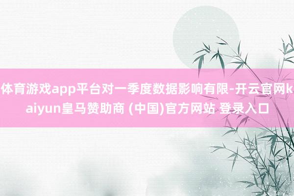 体育游戏app平台对一季度数据影响有限-开云官网kaiyun皇马赞助商 (中国)官方网站 登录入口