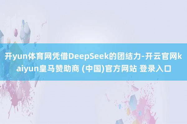 开yun体育网凭借DeepSeek的团结力-开云官网kaiyun皇马赞助商 (中国)官方网站 登录入口