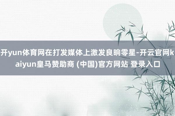 开yun体育网在打发媒体上激发良晌零星-开云官网kaiyun皇马赞助商 (中国)官方网站 登录入口