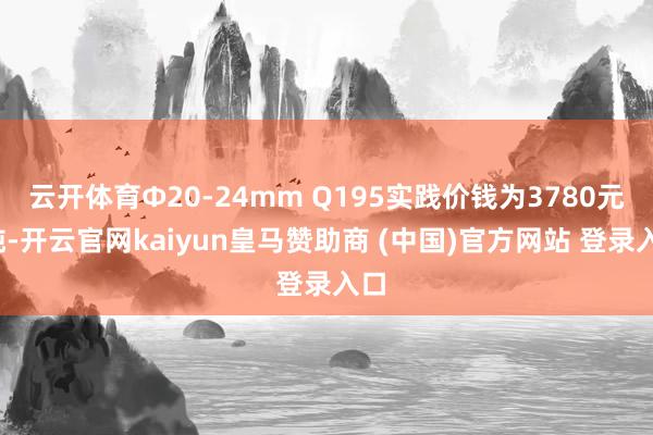 云开体育Φ20-24mm Q195实践价钱为3780元/吨-开云官网kaiyun皇马赞助商 (中国)官方网站 登录入口