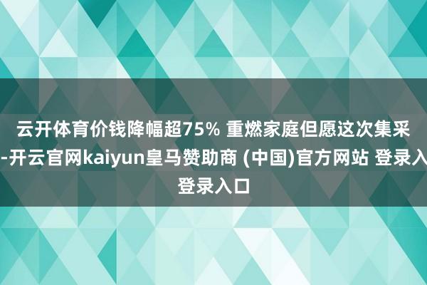 云开体育　　价钱降幅超75% 重燃家庭但愿　　这次集采后-开云官网kaiyun皇马赞助商 (中国)官方网站 登录入口