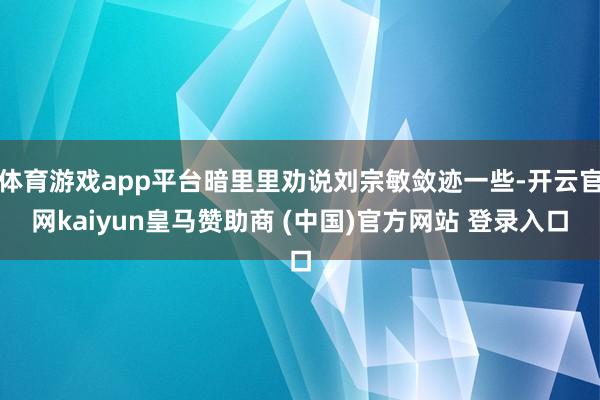 体育游戏app平台暗里里劝说刘宗敏敛迹一些-开云官网kaiyun皇马赞助商 (中国)官方网站 登录入口