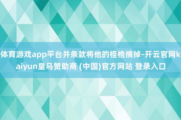 体育游戏app平台并条款将他的桎梏摘掉-开云官网kaiyun皇马赞助商 (中国)官方网站 登录入口