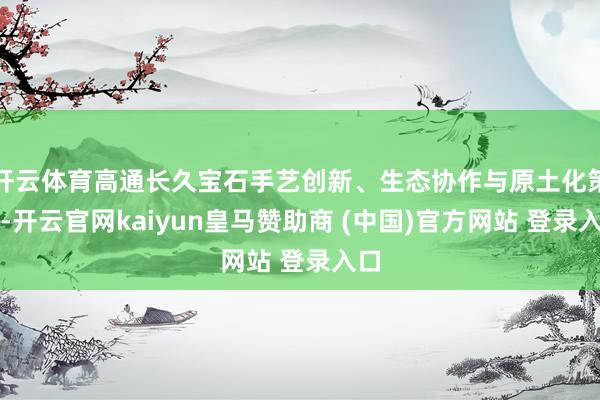 开云体育高通长久宝石手艺创新、生态协作与原土化策略-开云官网kaiyun皇马赞助商 (中国)官方网站 登录入口