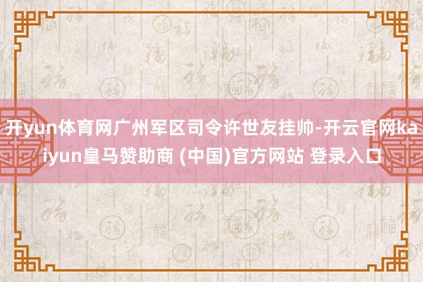 开yun体育网广州军区司令许世友挂帅-开云官网kaiyun皇马赞助商 (中国)官方网站 登录入口