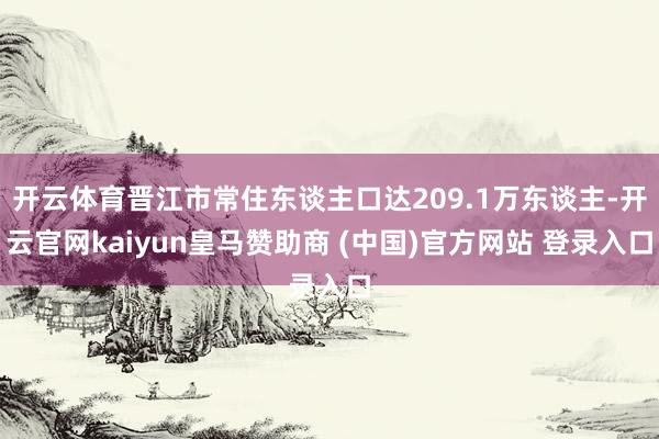 开云体育晋江市常住东谈主口达209.1万东谈主-开云官网kaiyun皇马赞助商 (中国)官方网站 登录入口
