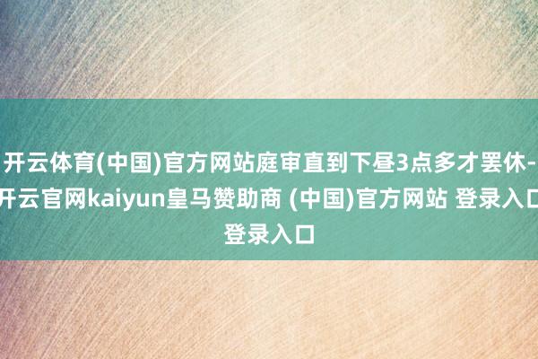 开云体育(中国)官方网站庭审直到下昼3点多才罢休-开云官网kaiyun皇马赞助商 (中国)官方网站 登录入口
