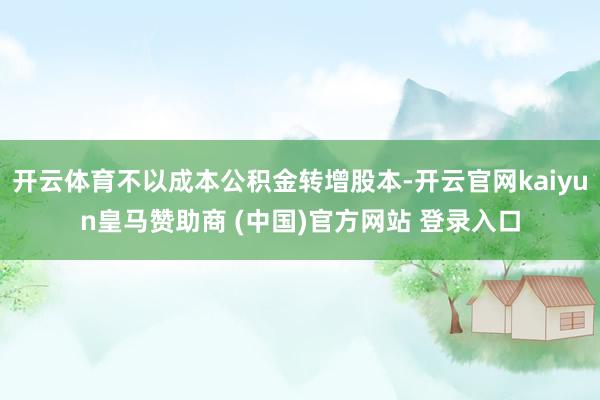 开云体育不以成本公积金转增股本-开云官网kaiyun皇马赞助商 (中国)官方网站 登录入口