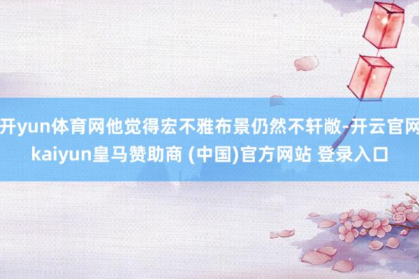 开yun体育网他觉得宏不雅布景仍然不轩敞-开云官网kaiyun皇马赞助商 (中国)官方网站 登录入口