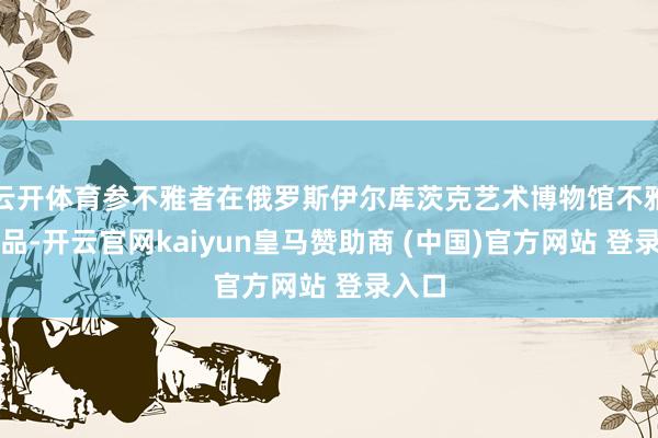 云开体育参不雅者在俄罗斯伊尔库茨克艺术博物馆不雅看展品-开云官网kaiyun皇马赞助商 (中国)官方网站 登录入口