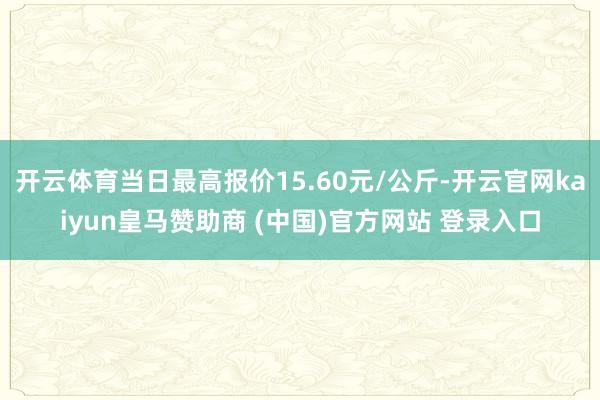 开云体育当日最高报价15.60元/公斤-开云官网kaiyun皇马赞助商 (中国)官方网站 登录入口