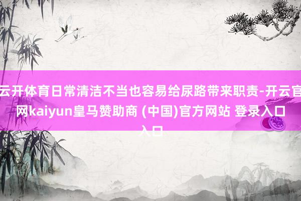 云开体育日常清洁不当也容易给尿路带来职责-开云官网kaiyun皇马赞助商 (中国)官方网站 登录入口