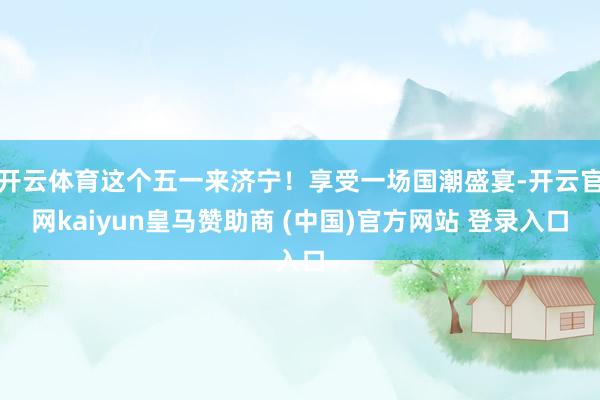 开云体育这个五一来济宁！享受一场国潮盛宴-开云官网kaiyun皇马赞助商 (中国)官方网站 登录入口