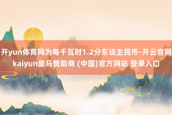开yun体育网为每千瓦时1.2分东谈主民币-开云官网kaiyun皇马赞助商 (中国)官方网站 登录入口