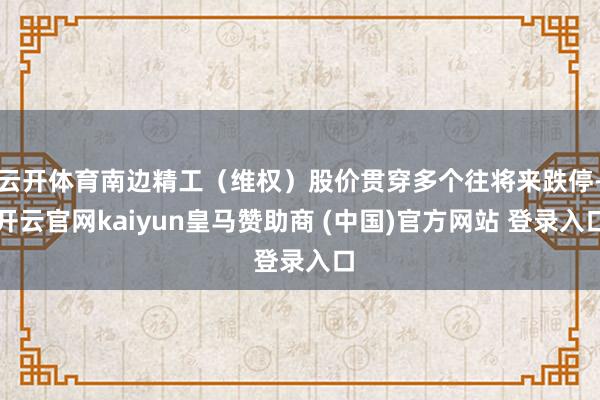 云开体育南边精工（维权）股价贯穿多个往将来跌停-开云官网kaiyun皇马赞助商 (中国)官方网站 登录入口