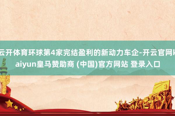 云开体育环球第4家完结盈利的新动力车企-开云官网kaiyun皇马赞助商 (中国)官方网站 登录入口