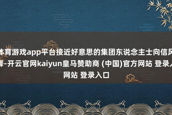 体育游戏app平台接近好意思的集团东说念主士向信风诠释-开云官网kaiyun皇马赞助商 (中国)官方网站 登录入口