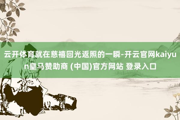 云开体育就在慈禧回光返照的一瞬-开云官网kaiyun皇马赞助商 (中国)官方网站 登录入口