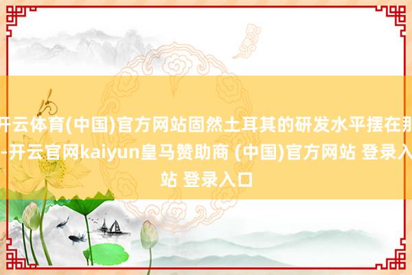 开云体育(中国)官方网站固然土耳其的研发水平摆在那儿-开云官网kaiyun皇马赞助商 (中国)官方网站 登录入口