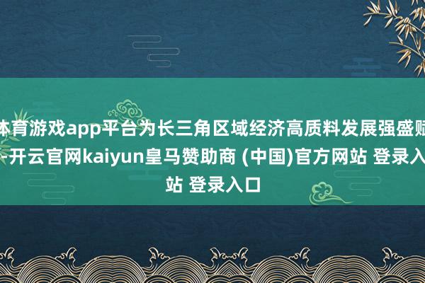 体育游戏app平台为长三角区域经济高质料发展强盛赋能-开云官网kaiyun皇马赞助商 (中国)官方网站 登录入口