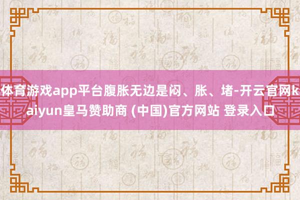 体育游戏app平台腹胀无边是闷、胀、堵-开云官网kaiyun皇马赞助商 (中国)官方网站 登录入口