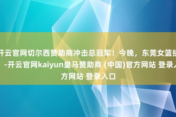 开云官网切尔西赞助商冲击总冠军！今晚，东莞女篮拼了！-开云官网kaiyun皇马赞助商 (中国)官方网站 登录入口