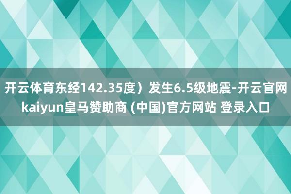开云体育东经142.35度)发生6.5级地震-开云官网kaiyun皇马赞助商 (中国)官方网站 登录入口
