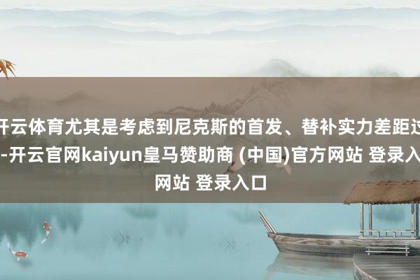 开云体育尤其是考虑到尼克斯的首发、替补实力差距过大-开云官网kaiyun皇马赞助商 (中国)官方网站 登录入口