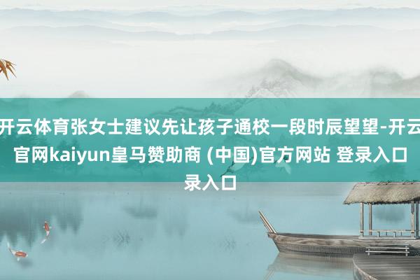 开云体育张女士建议先让孩子通校一段时辰望望-开云官网kaiyun皇马赞助商 (中国)官方网站 登录入口