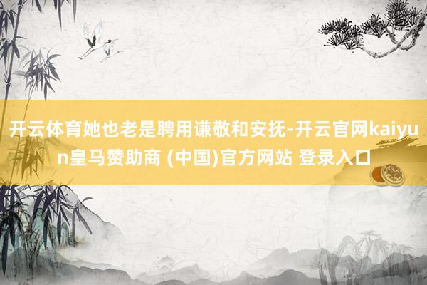 开云体育她也老是聘用谦敬和安抚-开云官网kaiyun皇马赞助商 (中国)官方网站 登录入口