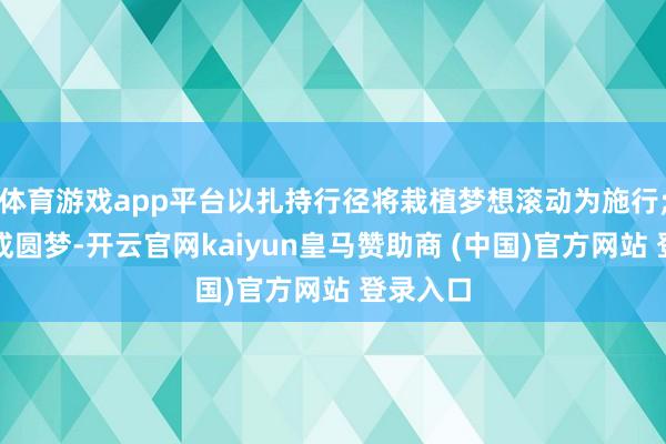 体育游戏app平台以扎持行径将栽植梦想滚动为施行;最终达成圆梦-开云官网kaiyun皇马赞助商 (中国)官方网站 登录入口