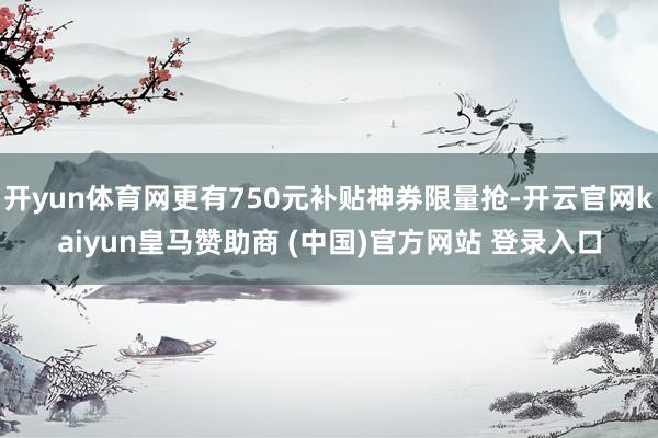 开yun体育网更有750元补贴神券限量抢-开云官网kaiyun皇马赞助商 (中国)官方网站 登录入口