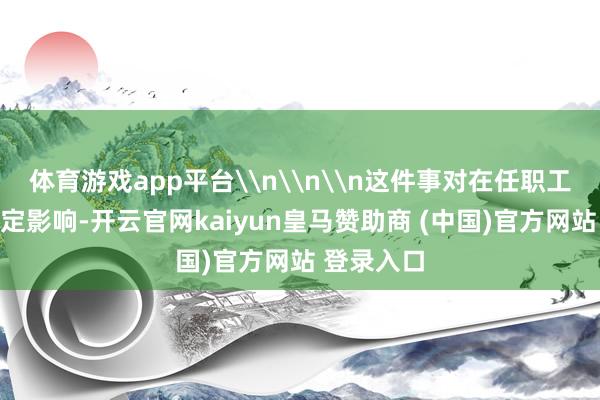 体育游戏app平台\n\n\n这件事对在任职工也产生一定影响-开云官网kaiyun皇马赞助商 (中国)官方网站 登录入口