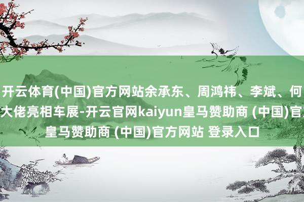 开云体育(中国)官方网站余承东、周鸿祎、李斌、何小鹏等多位车圈大佬亮相车展-开云官网kaiyun皇马赞助商 (中国)官方网站 登录入口