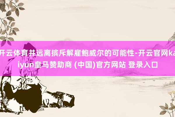 开云体育并远离摈斥解雇鲍威尔的可能性-开云官网kaiyun皇马赞助商 (中国)官方网站 登录入口