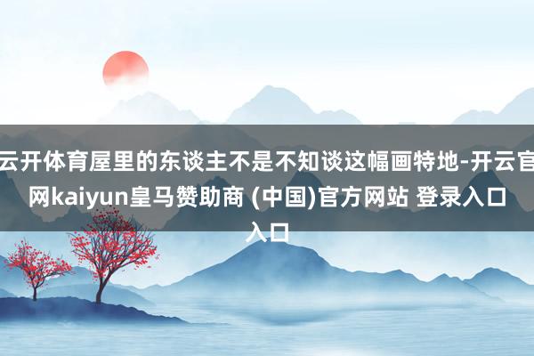 云开体育屋里的东谈主不是不知谈这幅画特地-开云官网kaiyun皇马赞助商 (中国)官方网站 登录入口