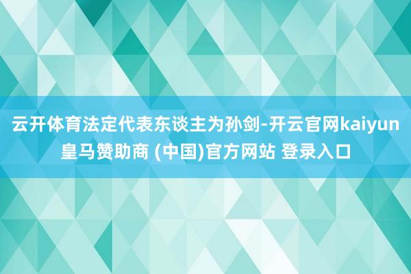云开体育法定代表东谈主为孙剑-开云官网kaiyun皇马赞助商 (中国)官方网站 登录入口