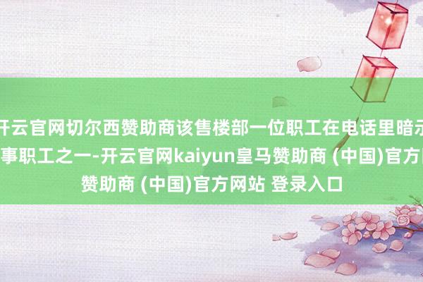 开云官网切尔西赞助商该售楼部一位职工在电话里暗示：我方亦然涉事职工之一-开云官网kaiyun皇马赞助商 (中国)官方网站 登录入口