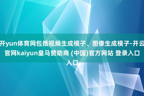 开yun体育网包括视频生成模子、图像生成模子-开云官网kaiyun皇马赞助商 (中国)官方网站 登录入口