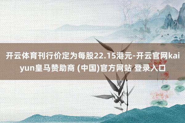 开云体育刊行价定为每股22.15港元-开云官网kaiyun皇马赞助商 (中国)官方网站 登录入口