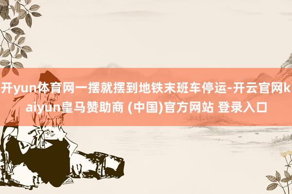 开yun体育网一摆就摆到地铁末班车停运-开云官网kaiyun皇马赞助商 (中国)官方网站 登录入口