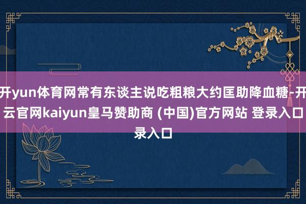开yun体育网常有东谈主说吃粗粮大约匡助降血糖-开云官网kaiyun皇马赞助商 (中国)官方网站 登录入口