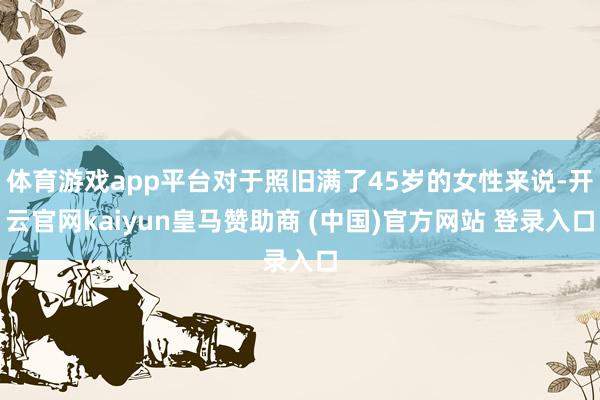 体育游戏app平台对于照旧满了45岁的女性来说-开云官网kaiyun皇马赞助商 (中国)官方网站 登录入口