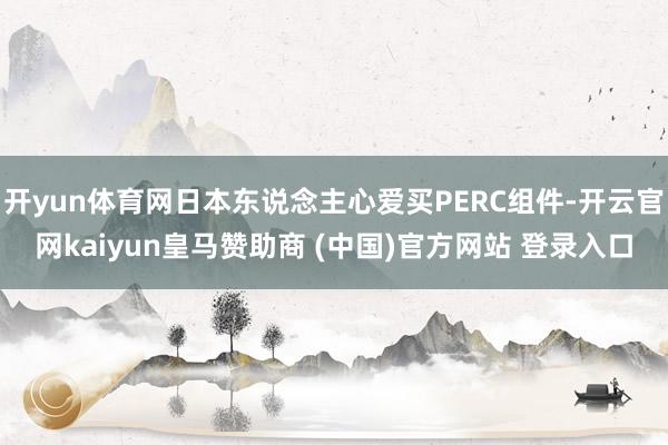 开yun体育网日本东说念主心爱买PERC组件-开云官网kaiyun皇马赞助商 (中国)官方网站 登录入口