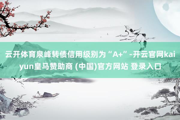 云开体育泉峰转债信用级别为“A+”-开云官网kaiyun皇马赞助商 (中国)官方网站 登录入口