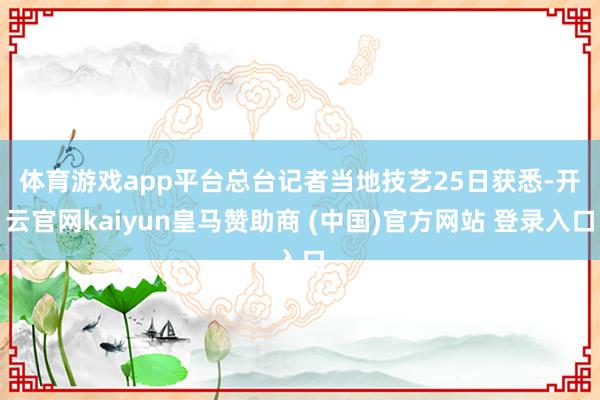 体育游戏app平台　　总台记者当地技艺25日获悉-开云官网kaiyun皇马赞助商 (中国)官方网站 登录入口